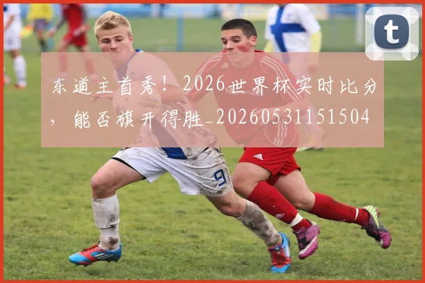 东道主首秀!2026世界杯实时比分,能否旗开得胜_20260531151504