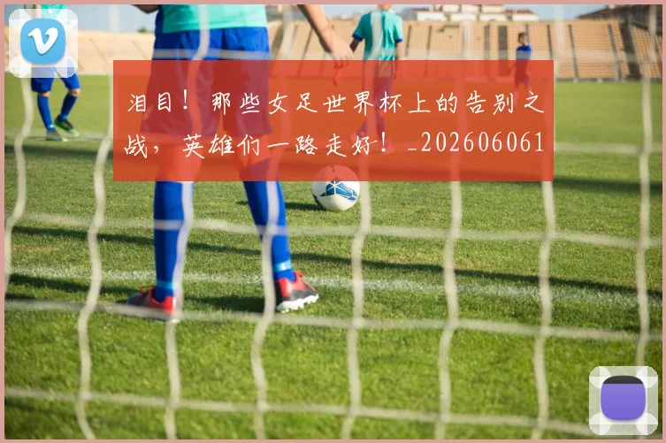 泪目！那些女足世界杯上的告别之战，英雄们一路走好！_20260606145913