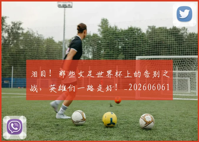 泪目！那些女足世界杯上的告别之战，英雄们一路走好！_20260606145913