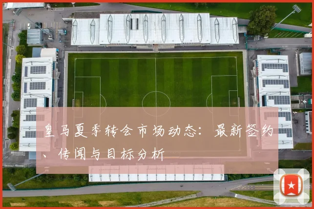 皇马夏季转会市场动态：最新签约、传闻与目标分析
