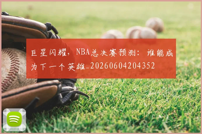 巨星闪耀，NBA总决赛预测：谁能成为下一个英雄_20260604204352