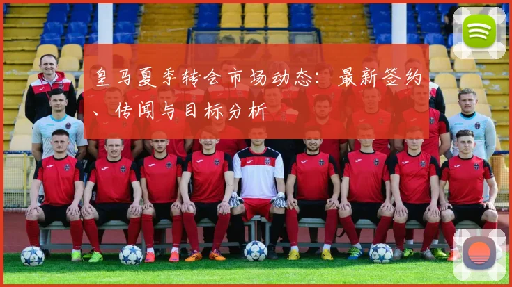 皇马夏季转会市场动态：最新签约、传闻与目标分析