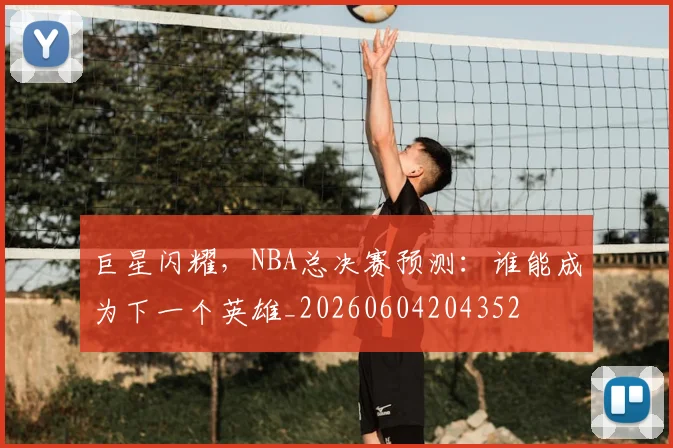 巨星闪耀，NBA总决赛预测：谁能成为下一个英雄_20260604204352