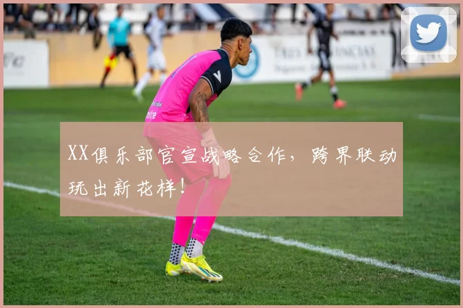 XX俱乐部官宣战略合作，跨界联动玩出新花样！