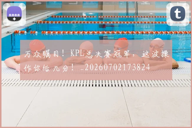 万众瞩目！KPL总决赛冠军，这波操作你给几分！_20260702173824