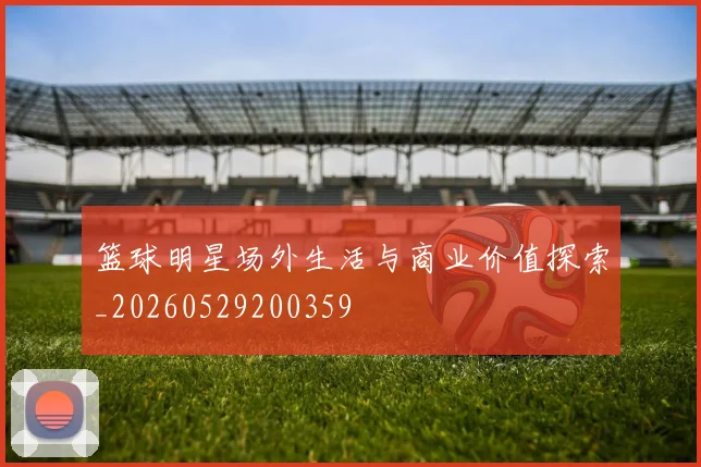 篮球明星场外生活与商业价值探索_20260529200359