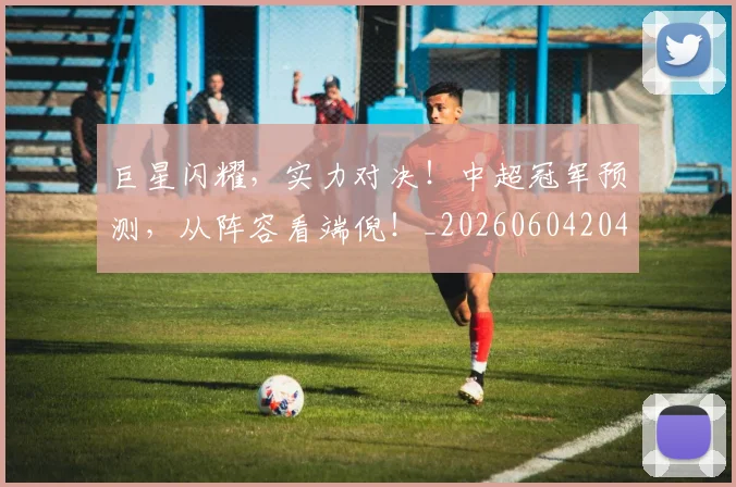 巨星闪耀，实力对决！中超冠军预测，从阵容看端倪！_20260604204353
