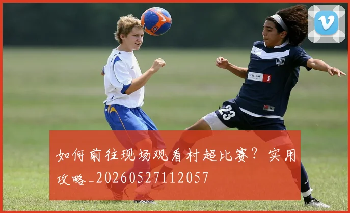 如何前往现场观看村超比赛？实用攻略_20260527112057