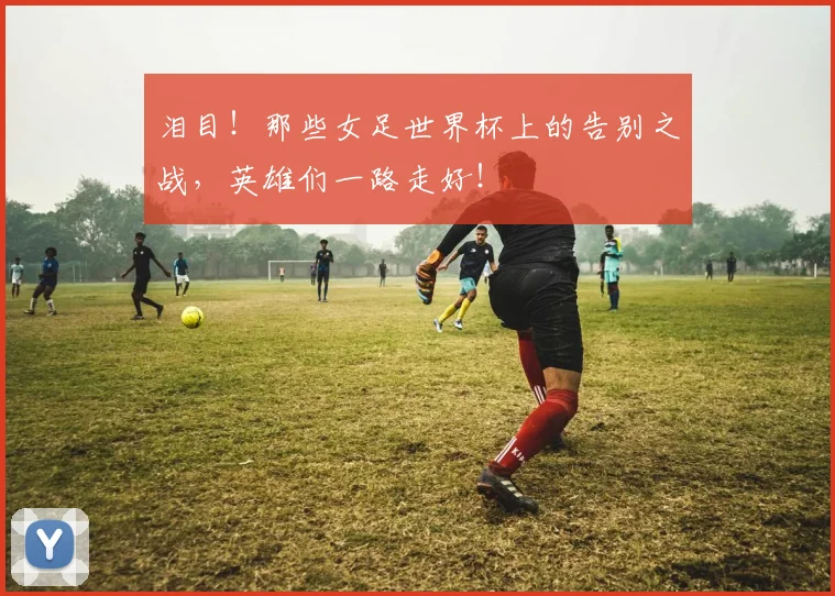 泪目！那些女足世界杯上的告别之战，英雄们一路走好！